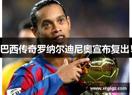 巴西传奇罗纳尔迪尼奥宣布复出！