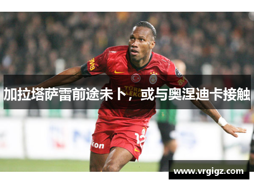 加拉塔萨雷前途未卜，或与奥涅迪卡接触